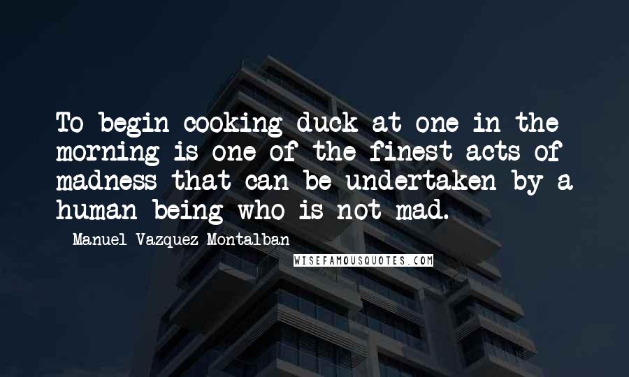 Manuel Vazquez Montalban Quotes: To begin cooking duck at one in the morning is one of the finest acts of madness that can be undertaken by a human being who is not mad.