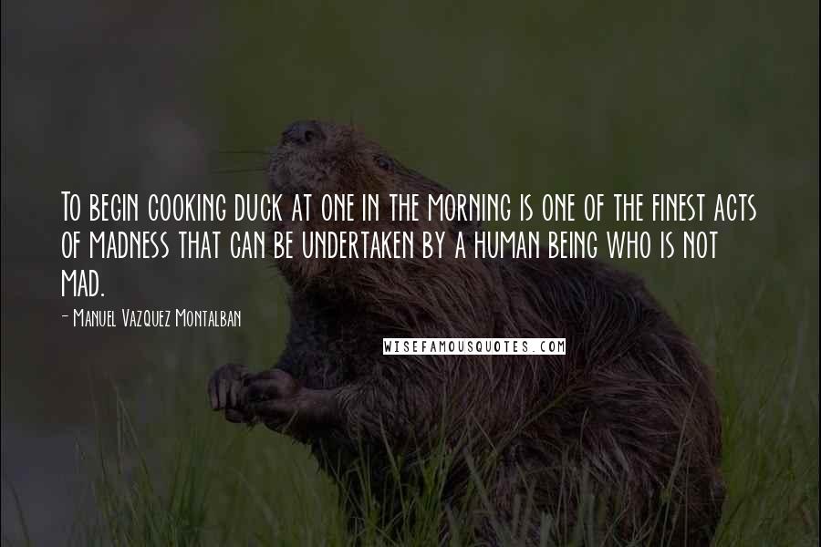 Manuel Vazquez Montalban Quotes: To begin cooking duck at one in the morning is one of the finest acts of madness that can be undertaken by a human being who is not mad.