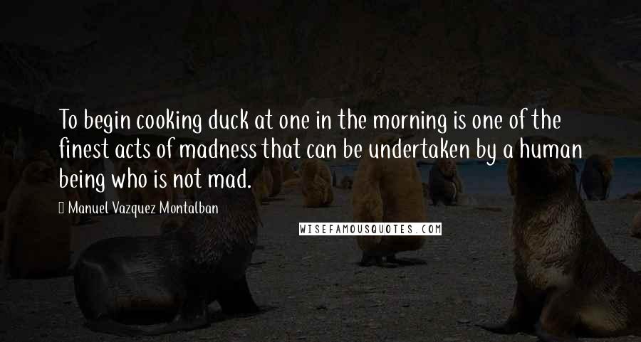Manuel Vazquez Montalban Quotes: To begin cooking duck at one in the morning is one of the finest acts of madness that can be undertaken by a human being who is not mad.