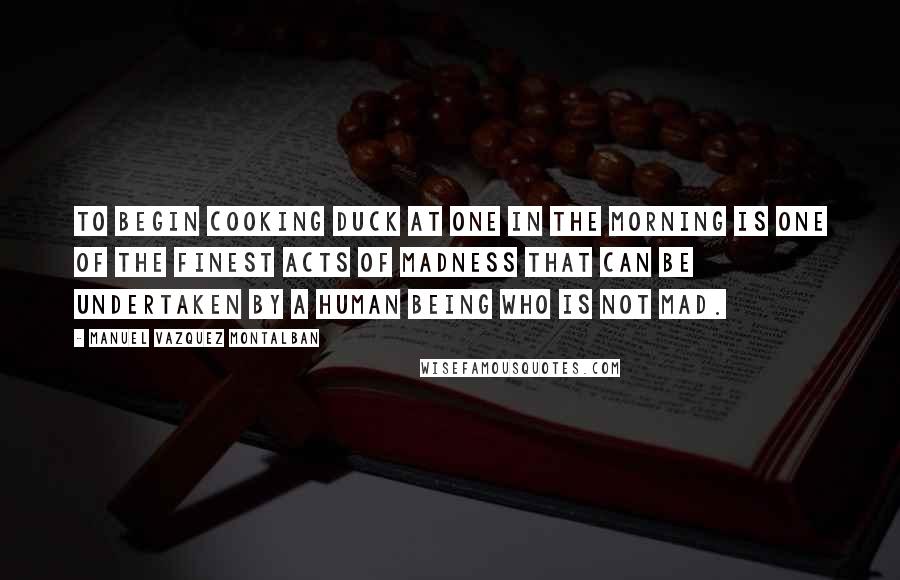 Manuel Vazquez Montalban Quotes: To begin cooking duck at one in the morning is one of the finest acts of madness that can be undertaken by a human being who is not mad.