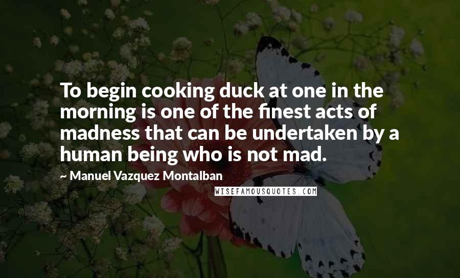 Manuel Vazquez Montalban Quotes: To begin cooking duck at one in the morning is one of the finest acts of madness that can be undertaken by a human being who is not mad.