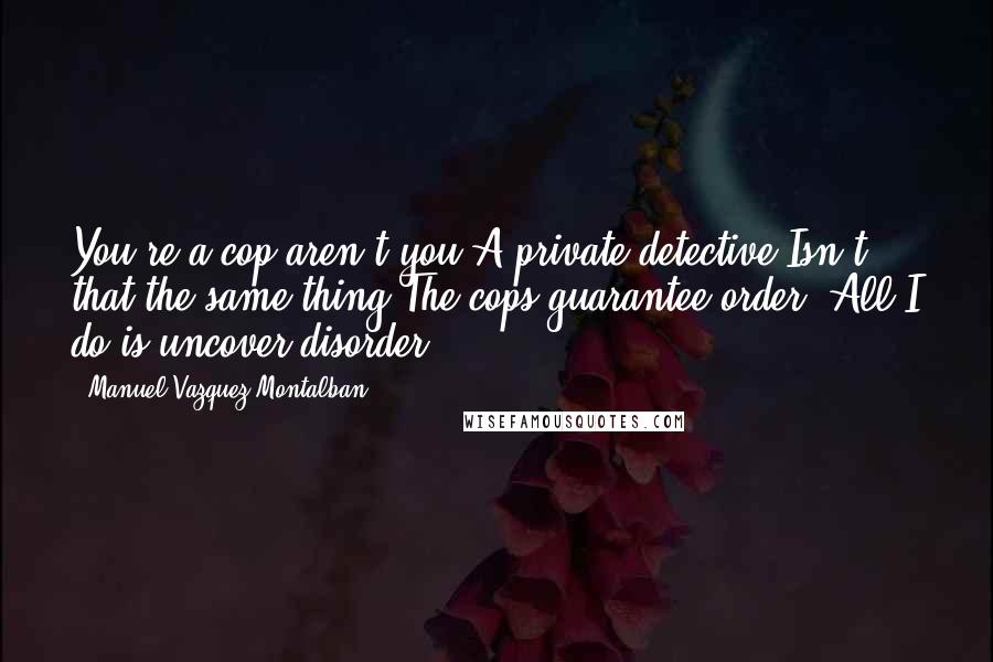 Manuel Vazquez Montalban Quotes: You're a cop aren't you?A private detective.Isn't that the same thing?The cops guarantee order. All I do is uncover disorder.