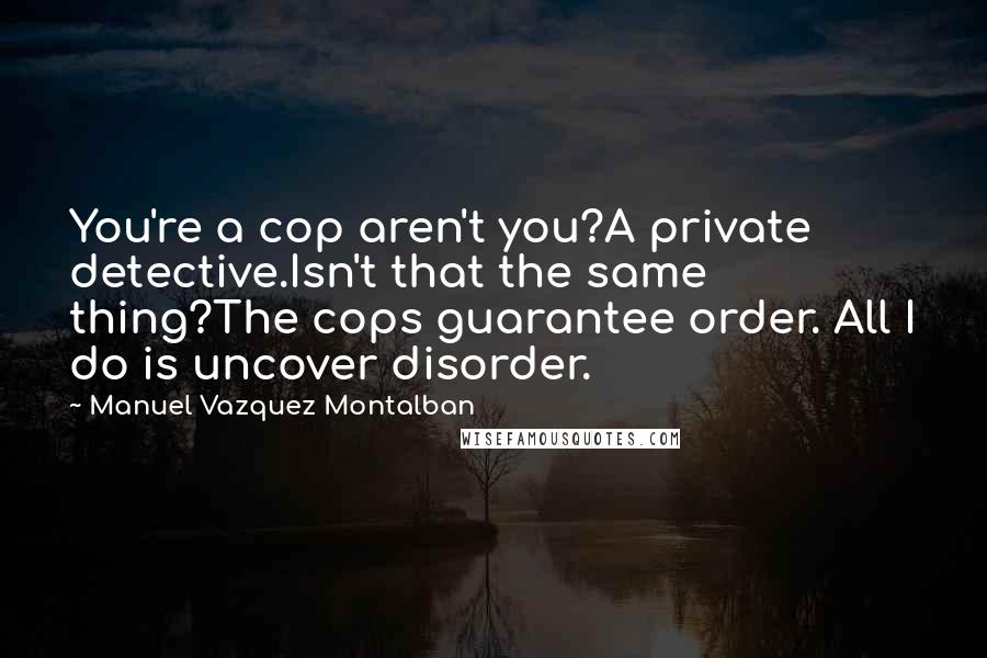 Manuel Vazquez Montalban Quotes: You're a cop aren't you?A private detective.Isn't that the same thing?The cops guarantee order. All I do is uncover disorder.