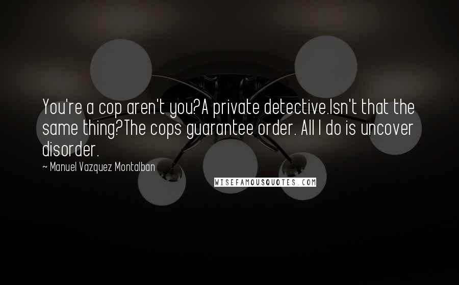 Manuel Vazquez Montalban Quotes: You're a cop aren't you?A private detective.Isn't that the same thing?The cops guarantee order. All I do is uncover disorder.