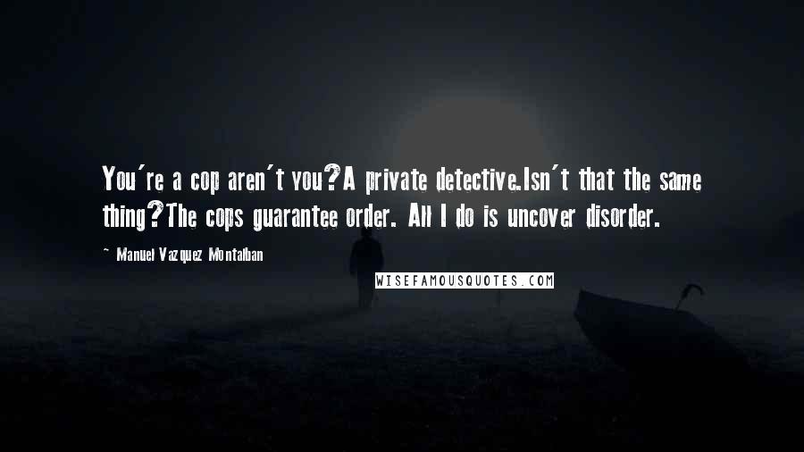 Manuel Vazquez Montalban Quotes: You're a cop aren't you?A private detective.Isn't that the same thing?The cops guarantee order. All I do is uncover disorder.