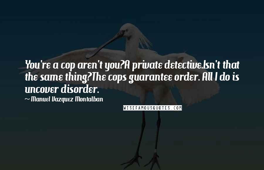 Manuel Vazquez Montalban Quotes: You're a cop aren't you?A private detective.Isn't that the same thing?The cops guarantee order. All I do is uncover disorder.