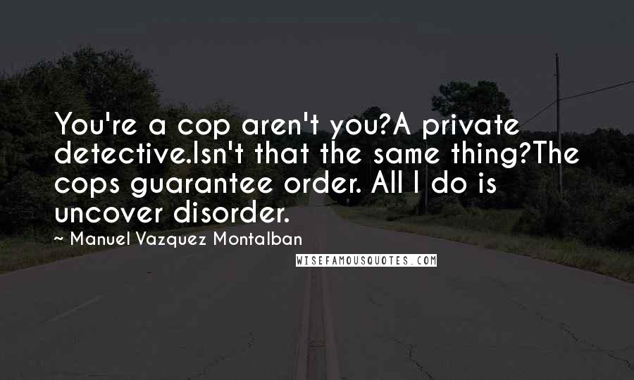 Manuel Vazquez Montalban Quotes: You're a cop aren't you?A private detective.Isn't that the same thing?The cops guarantee order. All I do is uncover disorder.