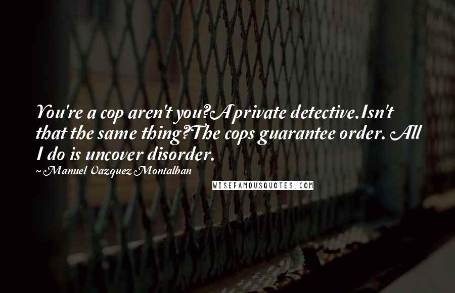 Manuel Vazquez Montalban Quotes: You're a cop aren't you?A private detective.Isn't that the same thing?The cops guarantee order. All I do is uncover disorder.