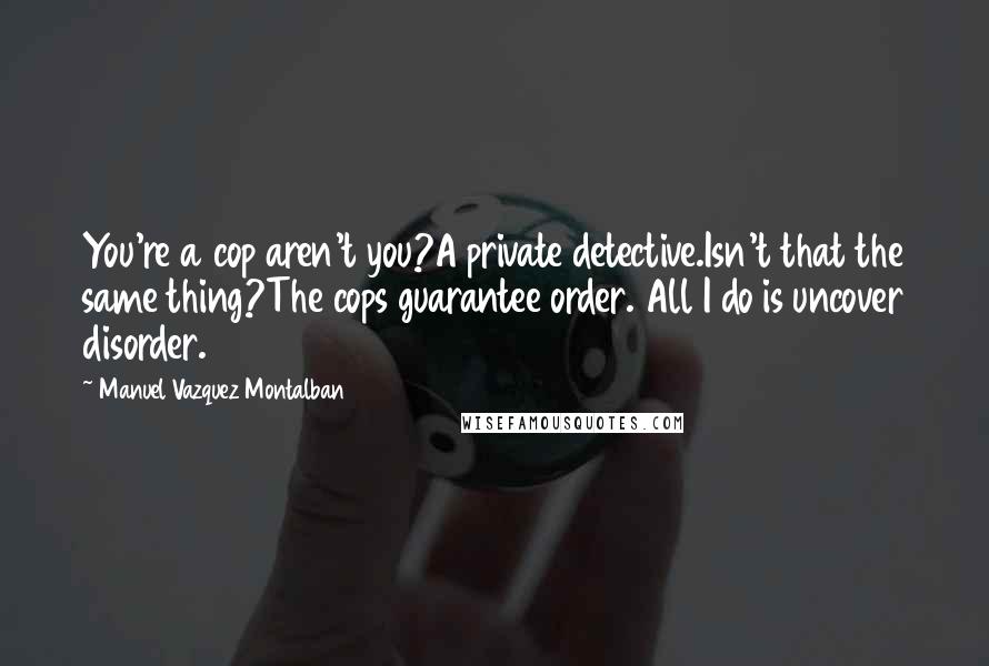 Manuel Vazquez Montalban Quotes: You're a cop aren't you?A private detective.Isn't that the same thing?The cops guarantee order. All I do is uncover disorder.