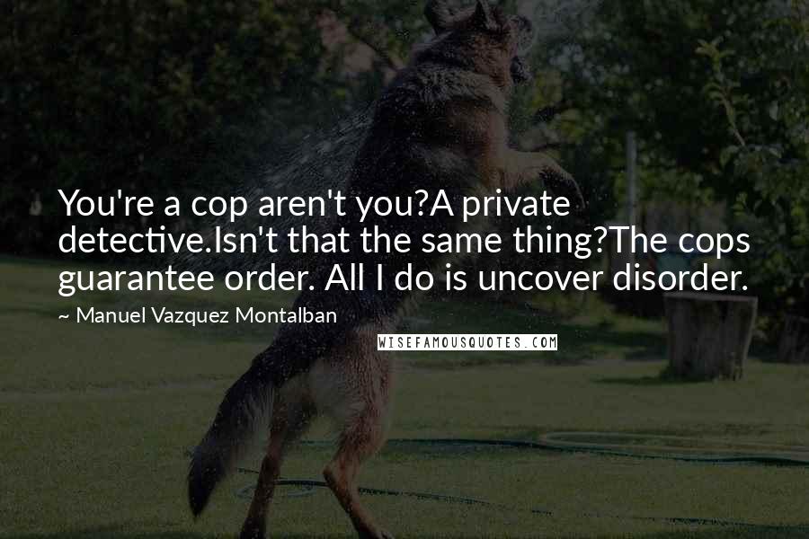 Manuel Vazquez Montalban Quotes: You're a cop aren't you?A private detective.Isn't that the same thing?The cops guarantee order. All I do is uncover disorder.