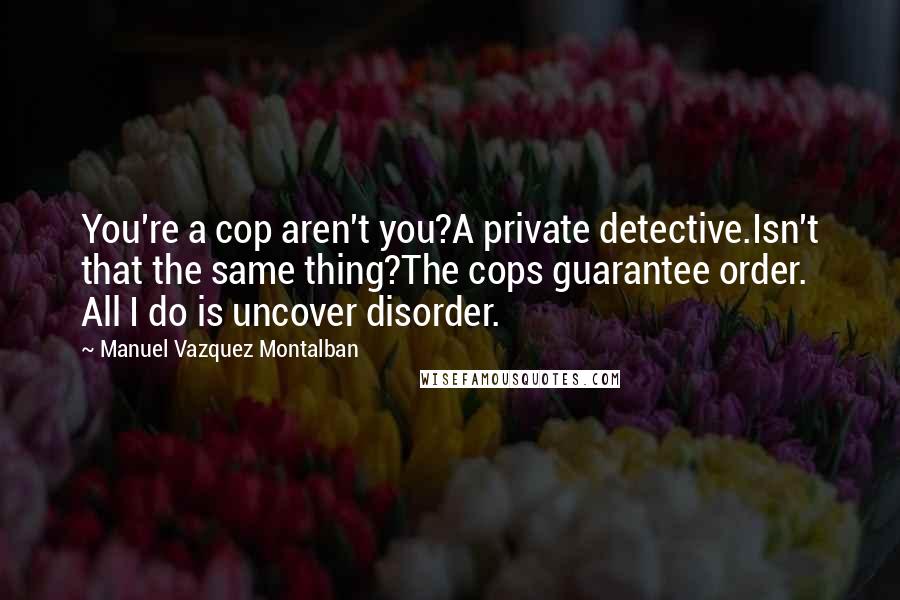 Manuel Vazquez Montalban Quotes: You're a cop aren't you?A private detective.Isn't that the same thing?The cops guarantee order. All I do is uncover disorder.