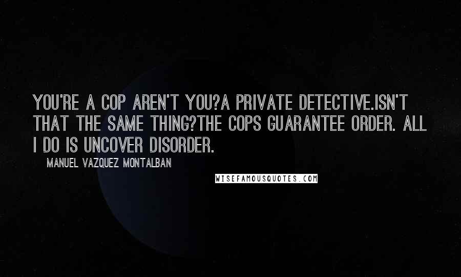 Manuel Vazquez Montalban Quotes: You're a cop aren't you?A private detective.Isn't that the same thing?The cops guarantee order. All I do is uncover disorder.