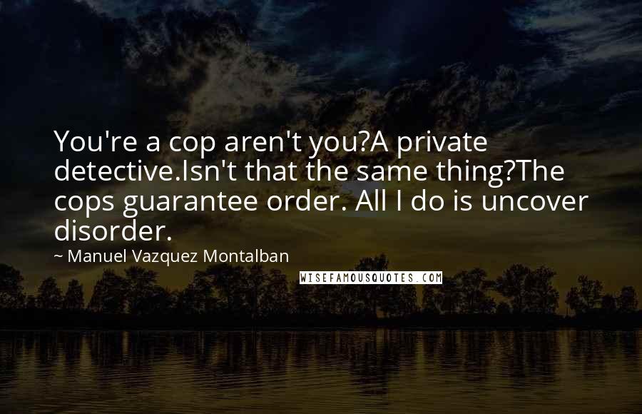 Manuel Vazquez Montalban Quotes: You're a cop aren't you?A private detective.Isn't that the same thing?The cops guarantee order. All I do is uncover disorder.