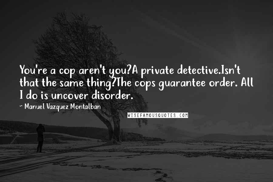 Manuel Vazquez Montalban Quotes: You're a cop aren't you?A private detective.Isn't that the same thing?The cops guarantee order. All I do is uncover disorder.