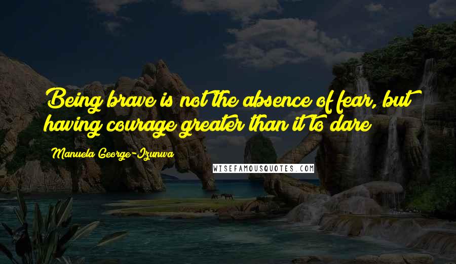 Manuela George-Izunwa Quotes: Being brave is not the absence of fear, but having courage greater than it to dare!