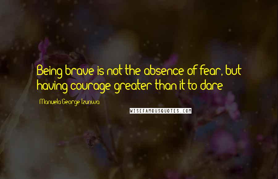 Manuela George-Izunwa Quotes: Being brave is not the absence of fear, but having courage greater than it to dare!