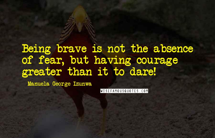 Manuela George-Izunwa Quotes: Being brave is not the absence of fear, but having courage greater than it to dare!