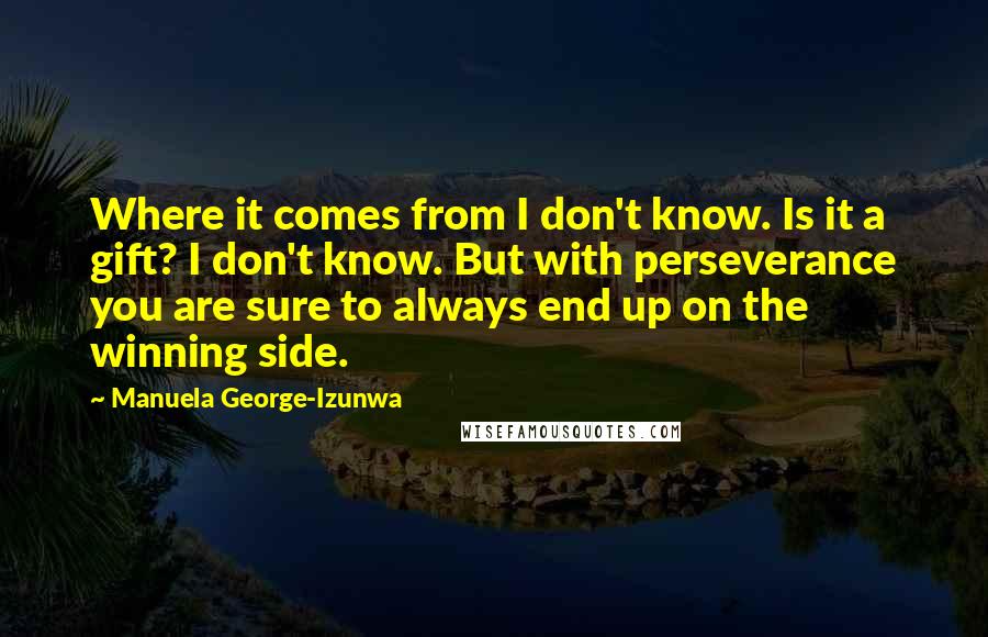 Manuela George-Izunwa Quotes: Where it comes from I don't know. Is it a gift? I don't know. But with perseverance you are sure to always end up on the winning side.