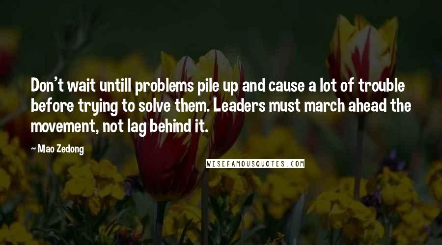 Mao Zedong Quotes: Don't wait untill problems pile up and cause a lot of trouble before trying to solve them. Leaders must march ahead the movement, not lag behind it.