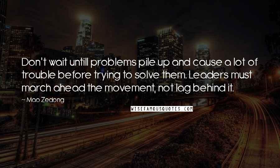 Mao Zedong Quotes: Don't wait untill problems pile up and cause a lot of trouble before trying to solve them. Leaders must march ahead the movement, not lag behind it.