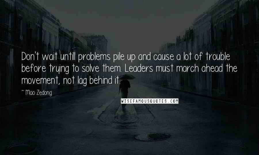 Mao Zedong Quotes: Don't wait untill problems pile up and cause a lot of trouble before trying to solve them. Leaders must march ahead the movement, not lag behind it.