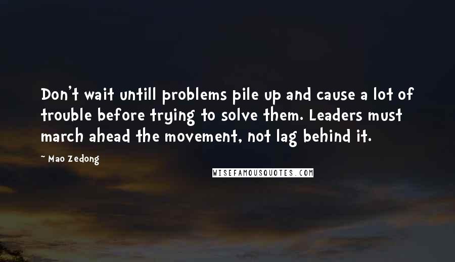 Mao Zedong Quotes: Don't wait untill problems pile up and cause a lot of trouble before trying to solve them. Leaders must march ahead the movement, not lag behind it.