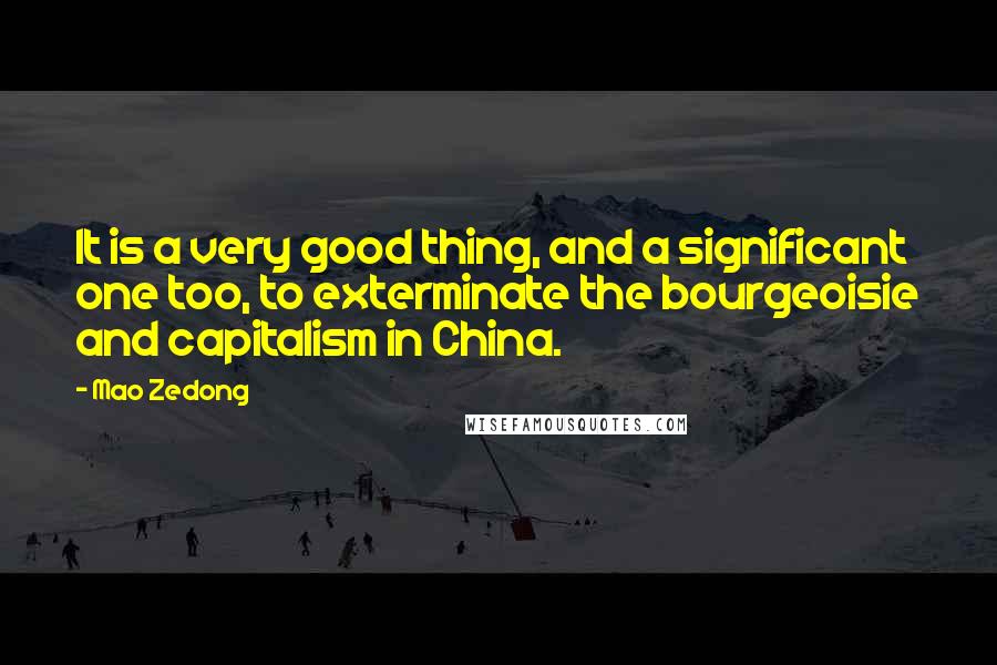 Mao Zedong Quotes: It is a very good thing, and a significant one too, to exterminate the bourgeoisie and capitalism in China.