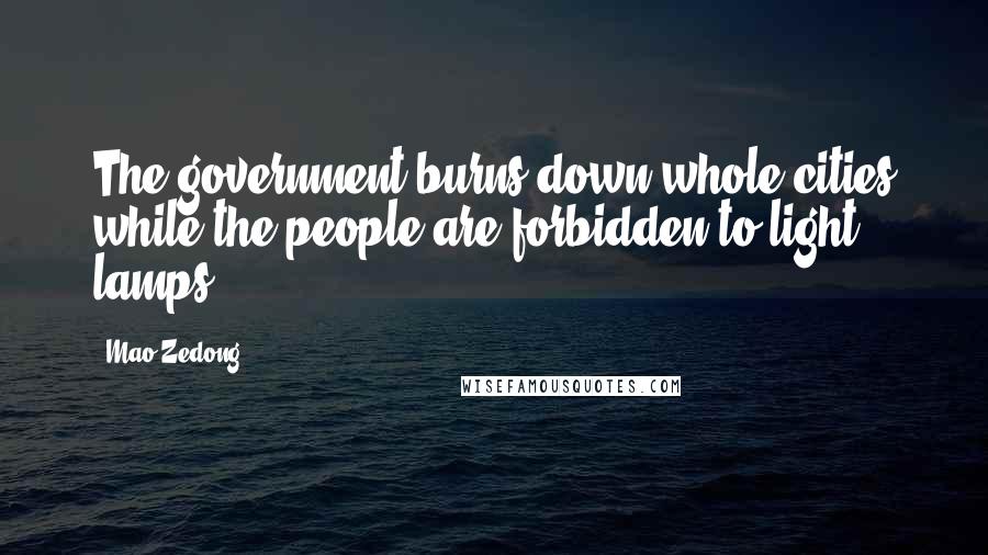 Mao Zedong Quotes: The government burns down whole cities while the people are forbidden to light lamps.