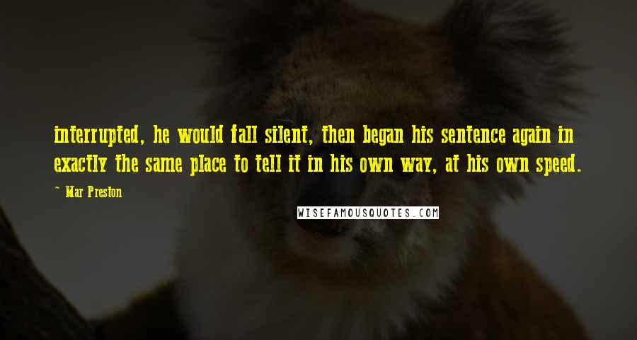 Mar Preston Quotes: interrupted, he would fall silent, then began his sentence again in exactly the same place to tell it in his own way, at his own speed.