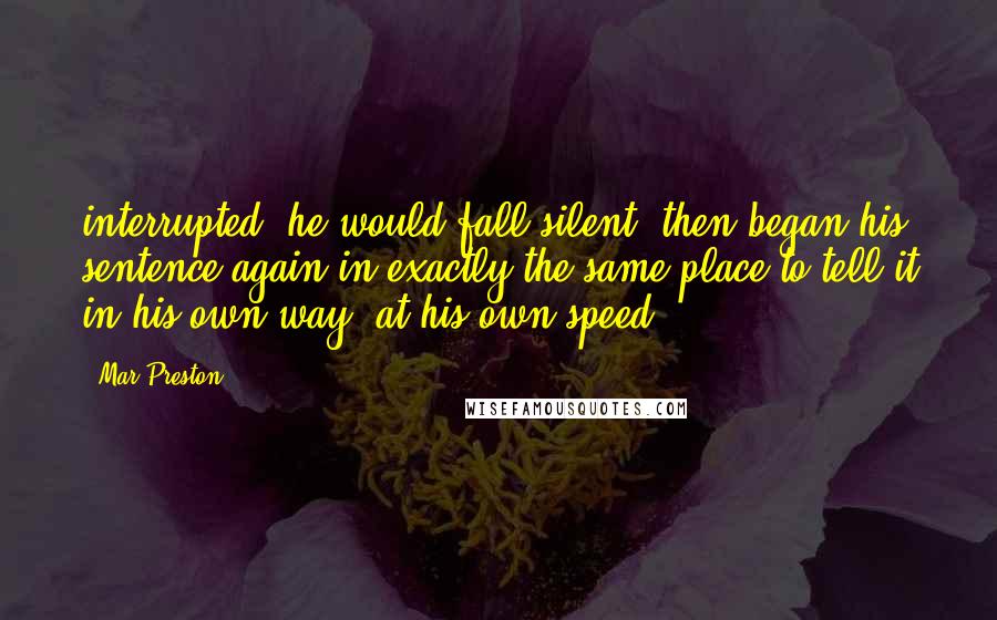 Mar Preston Quotes: interrupted, he would fall silent, then began his sentence again in exactly the same place to tell it in his own way, at his own speed.