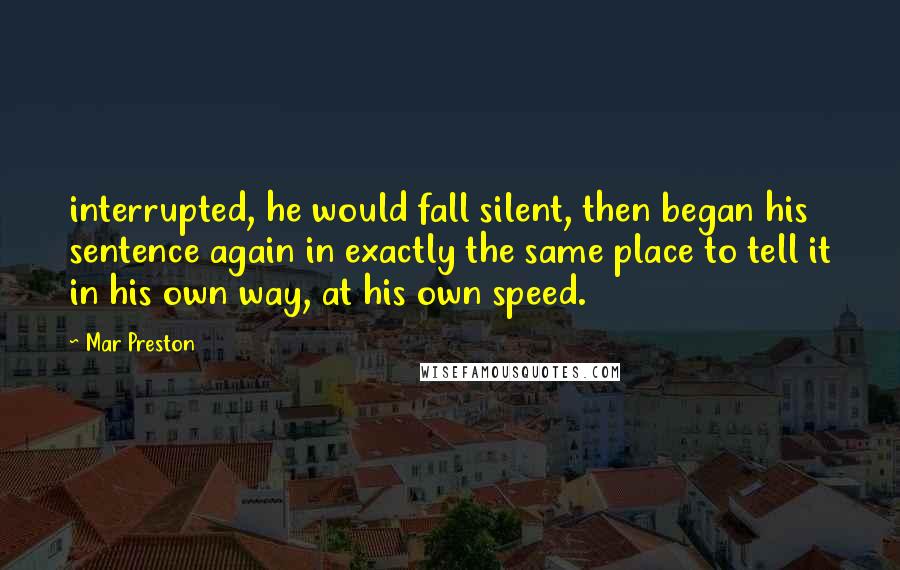 Mar Preston Quotes: interrupted, he would fall silent, then began his sentence again in exactly the same place to tell it in his own way, at his own speed.