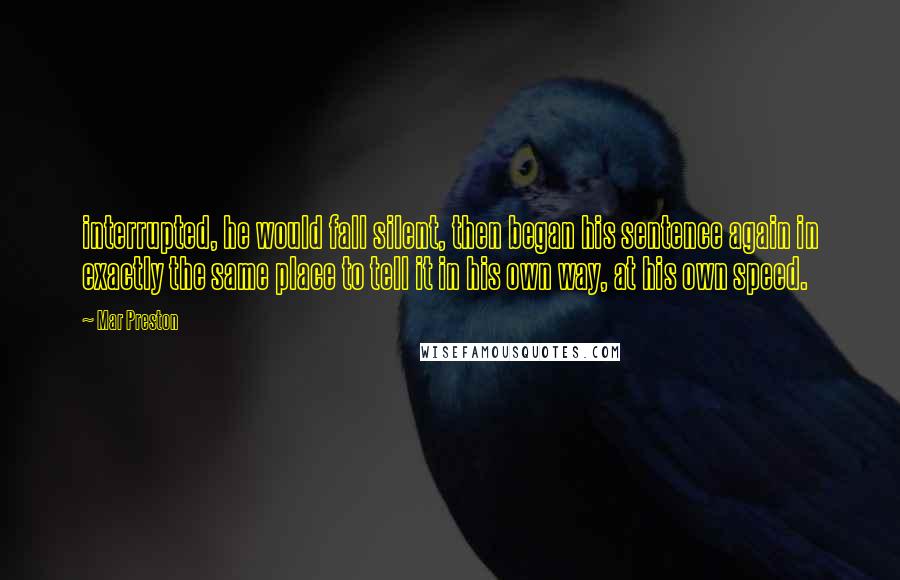 Mar Preston Quotes: interrupted, he would fall silent, then began his sentence again in exactly the same place to tell it in his own way, at his own speed.