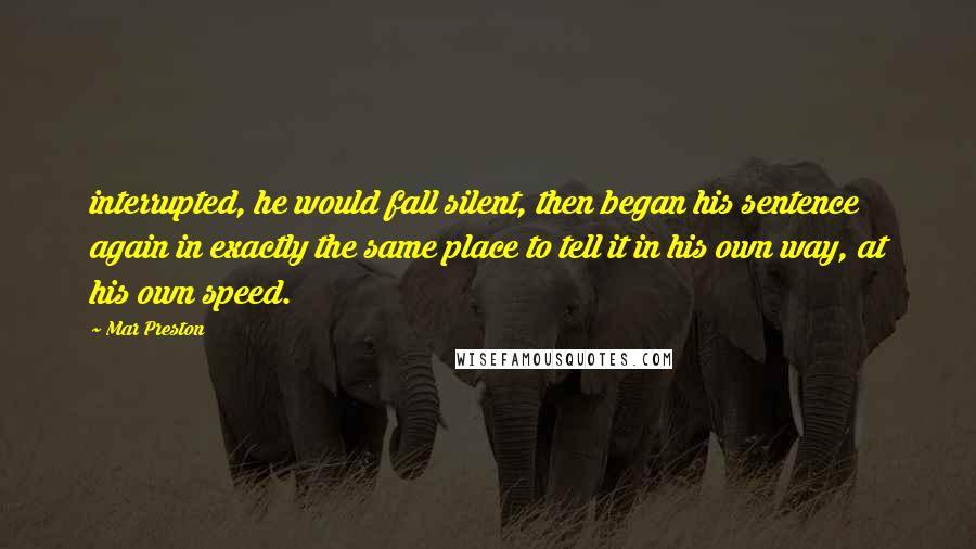 Mar Preston Quotes: interrupted, he would fall silent, then began his sentence again in exactly the same place to tell it in his own way, at his own speed.