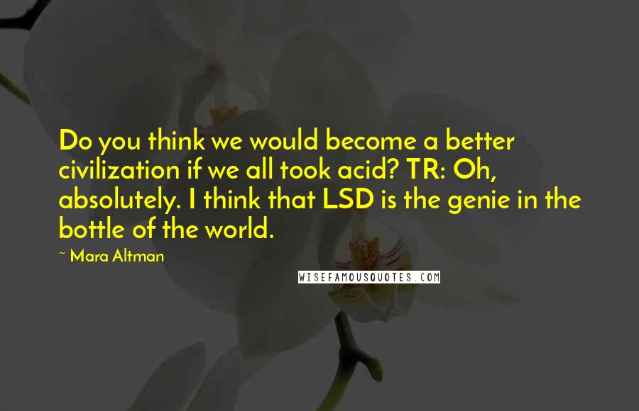 Mara Altman Quotes: Do you think we would become a better civilization if we all took acid? TR: Oh, absolutely. I think that LSD is the genie in the bottle of the world.