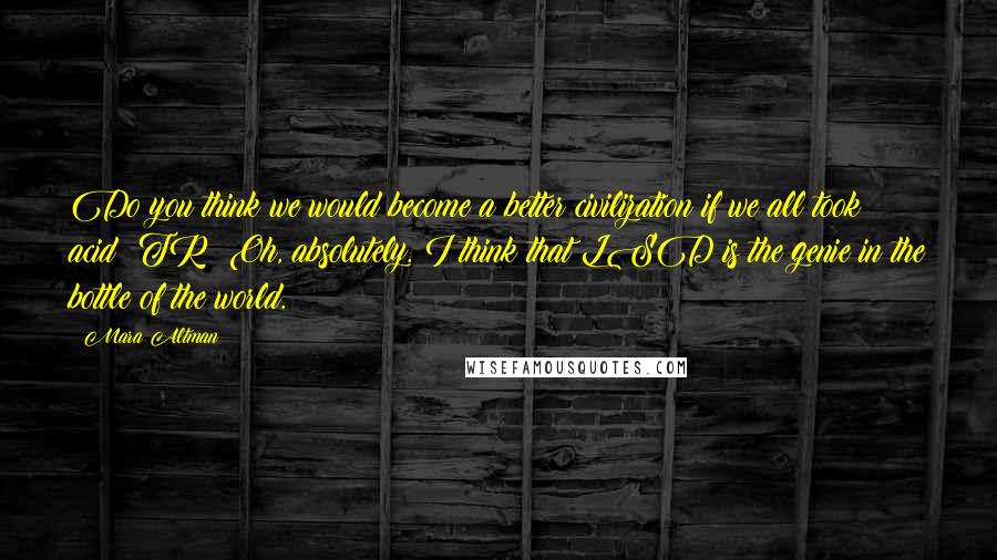 Mara Altman Quotes: Do you think we would become a better civilization if we all took acid? TR: Oh, absolutely. I think that LSD is the genie in the bottle of the world.