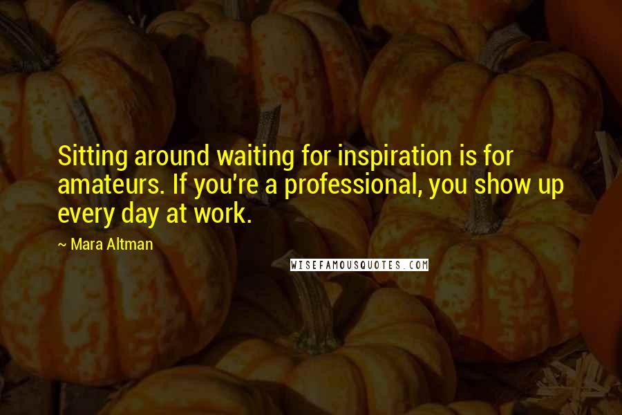 Mara Altman Quotes: Sitting around waiting for inspiration is for amateurs. If you're a professional, you show up every day at work.