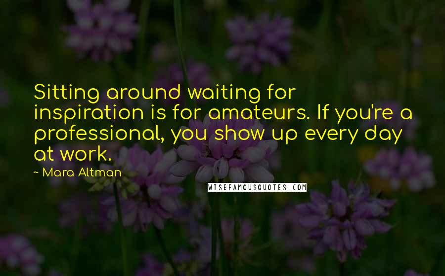 Mara Altman Quotes: Sitting around waiting for inspiration is for amateurs. If you're a professional, you show up every day at work.