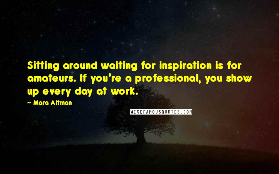 Mara Altman Quotes: Sitting around waiting for inspiration is for amateurs. If you're a professional, you show up every day at work.