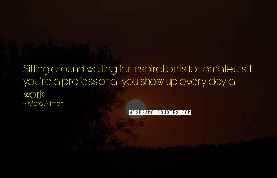 Mara Altman Quotes: Sitting around waiting for inspiration is for amateurs. If you're a professional, you show up every day at work.