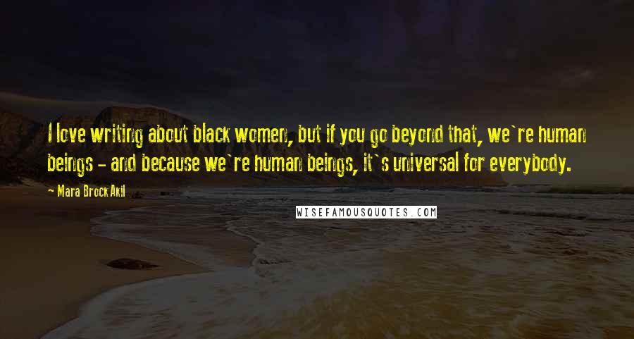 Mara Brock Akil Quotes: I love writing about black women, but if you go beyond that, we're human beings - and because we're human beings, it's universal for everybody.