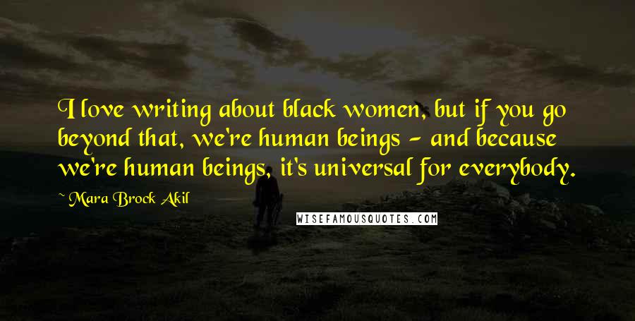 Mara Brock Akil Quotes: I love writing about black women, but if you go beyond that, we're human beings - and because we're human beings, it's universal for everybody.