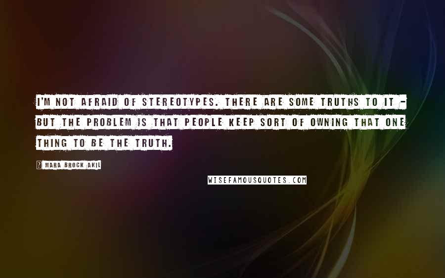 Mara Brock Akil Quotes: I'm not afraid of stereotypes. There are some truths to it - but the problem is that people keep sort of owning that one thing to be the truth.