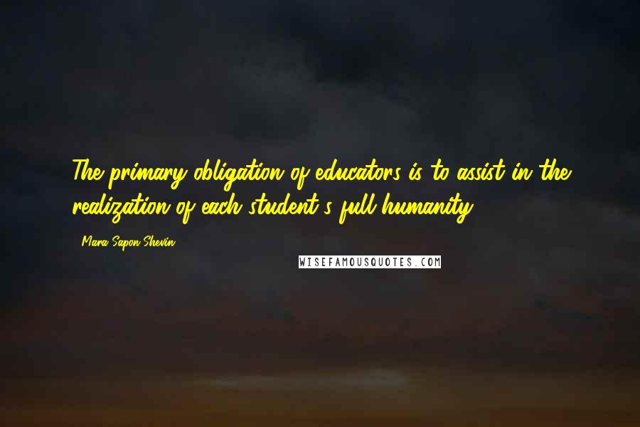 Mara Sapon-Shevin Quotes: The primary obligation of educators is to assist in the realization of each student's full humanity.
