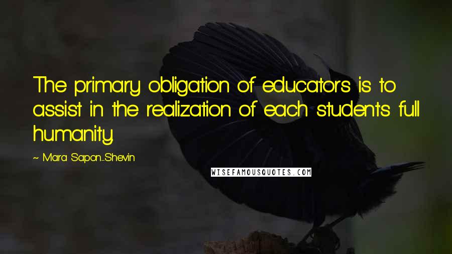 Mara Sapon-Shevin Quotes: The primary obligation of educators is to assist in the realization of each student's full humanity.