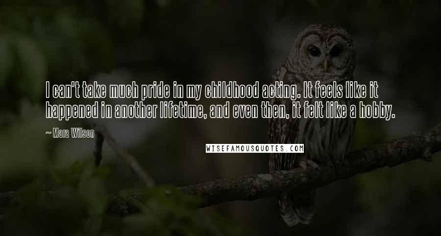 Mara Wilson Quotes: I can't take much pride in my childhood acting. It feels like it happened in another lifetime, and even then, it felt like a hobby.