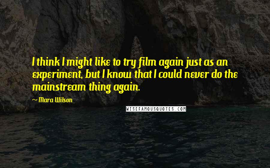 Mara Wilson Quotes: I think I might like to try film again just as an experiment, but I know that I could never do the mainstream thing again.