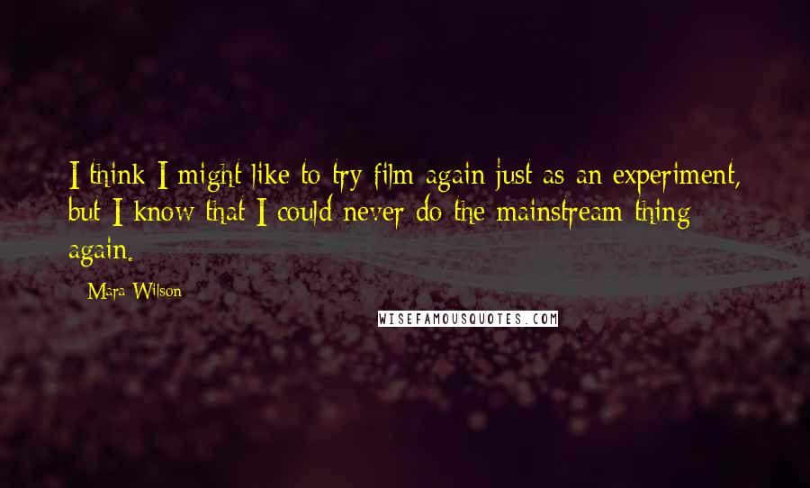 Mara Wilson Quotes: I think I might like to try film again just as an experiment, but I know that I could never do the mainstream thing again.