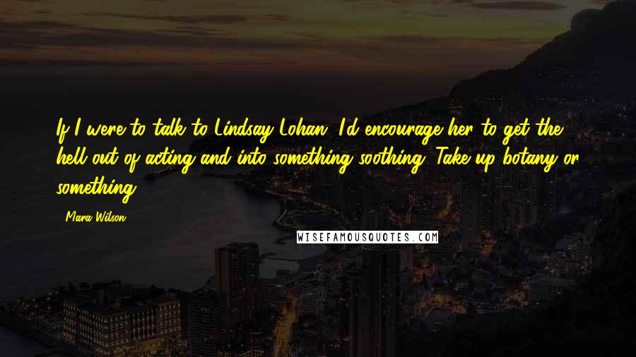 Mara Wilson Quotes: If I were to talk to Lindsay Lohan, I'd encourage her to get the hell out of acting and into something soothing. Take up botany or something.