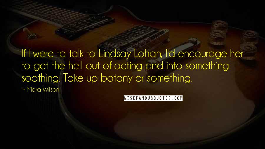 Mara Wilson Quotes: If I were to talk to Lindsay Lohan, I'd encourage her to get the hell out of acting and into something soothing. Take up botany or something.