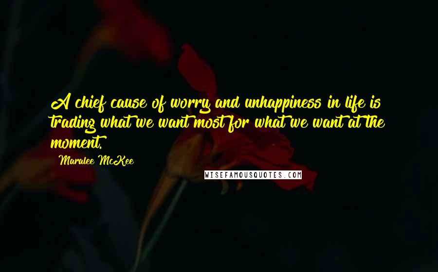 Maralee McKee Quotes: A chief cause of worry and unhappiness in life is trading what we want most for what we want at the moment.
